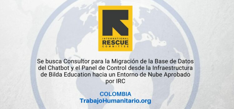 El Comité Internacional de Rescate – IRC – busca Consultor/a para la Migración de la Base de Datos del Chatbot y el Panel de Control desde la Infraestructura de Bilda Education hacia un Entorno de Nube Aprobado por IRC El Comité Internacional de Rescate – IRC – busca Consultor/a para la Migración de la Base de Datos del Chatbot y el Panel de Control desde la Infraestructura de Bilda Education hacia un Entorno de Nube Aprobado por IRC